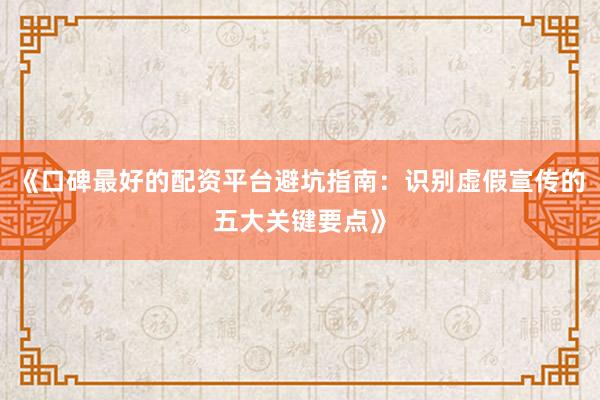 《口碑最好的配资平台避坑指南：识别虚假宣传的五大关键要点》