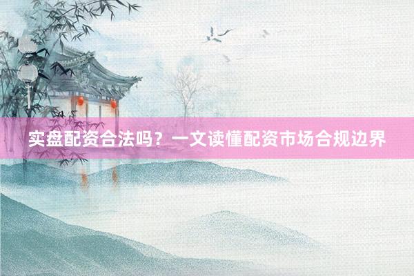 实盘配资合法吗？一文读懂配资市场合规边界