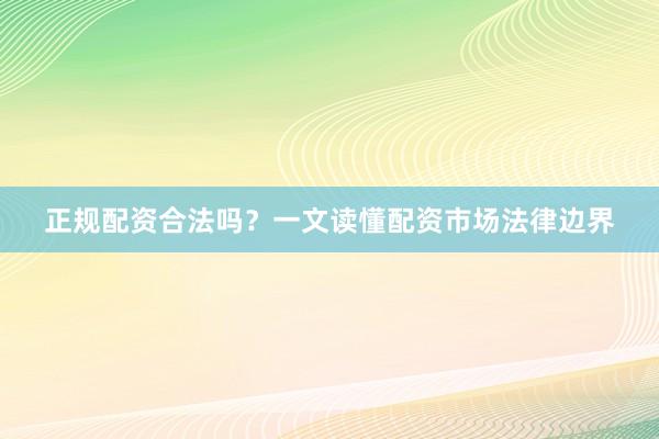 正规配资合法吗？一文读懂配资市场法律边界