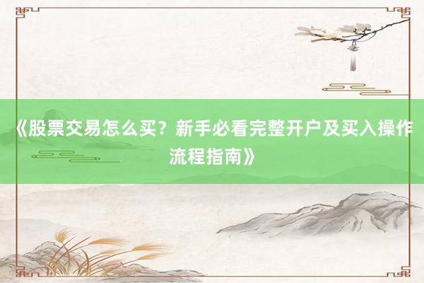 《股票交易怎么买？新手必看完整开户及买入操作流程指南》