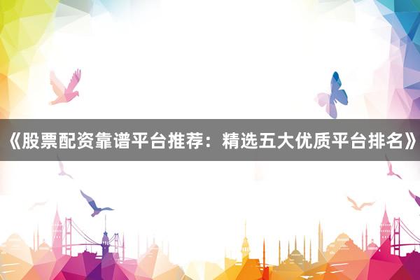 《股票配资靠谱平台推荐：精选五大优质平台排名》