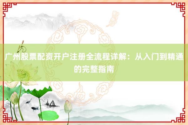 广州股票配资开户注册全流程详解：从入门到精通的完整指南