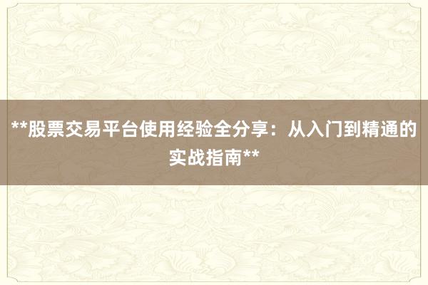 **股票交易平台使用经验全分享：从入门到精通的实战指南**