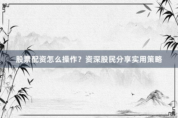 股票配资怎么操作？资深股民分享实用策略