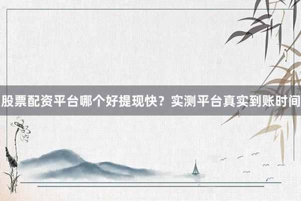 股票配资平台哪个好提现快？实测平台真实到账时间