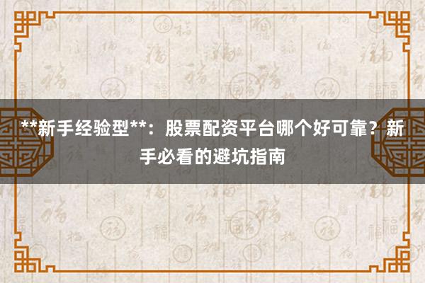 **新手经验型**:股票配资平台哪个好可靠?新手必看的避坑指南