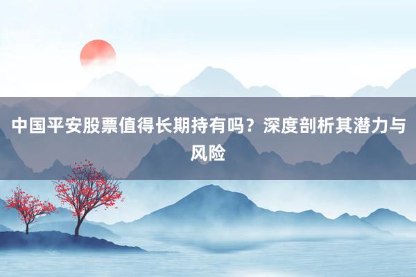中国平安股票值得长期持有吗？深度剖析其潜力与风险