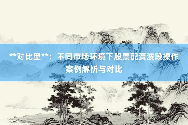 **对比型**：不同市场环境下股票配资波段操作案例解析与对比