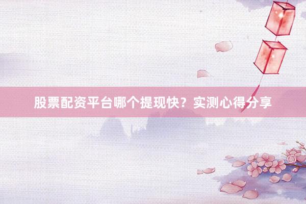 股票配资平台哪个提现快？实测心得分享
