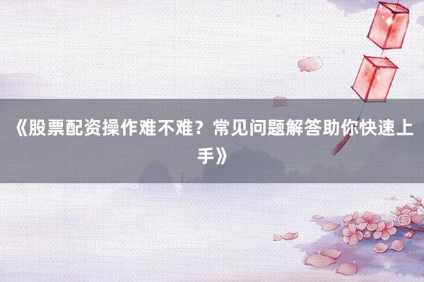 《股票配资操作难不难？常见问题解答助你快速上手》