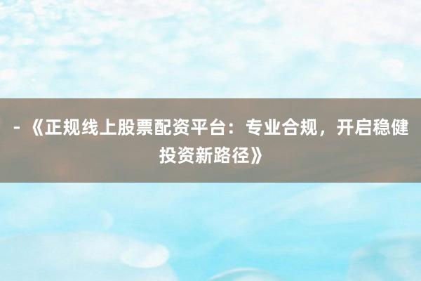 - 《正规线上股票配资平台：专业合规，开启稳健投资新路径》