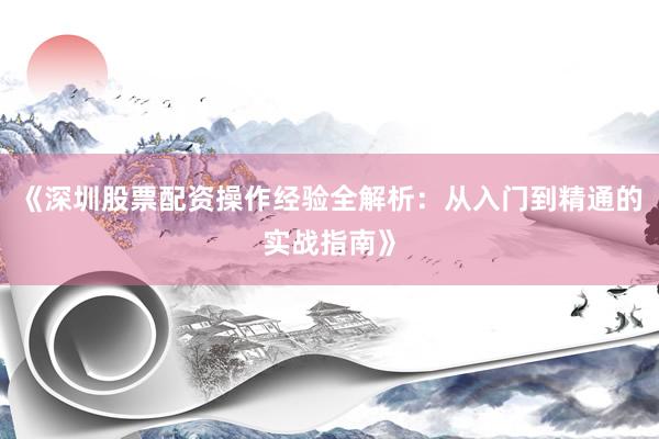 《深圳股票配资操作经验全解析：从入门到精通的实战指南》