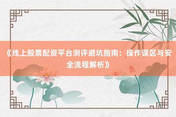 《线上股票配资平台测评避坑指南：操作误区与安全流程解析》