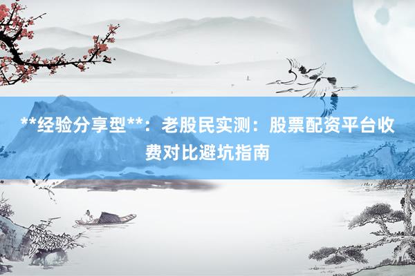 **经验分享型**：老股民实测：股票配资平台收费对比避坑指南