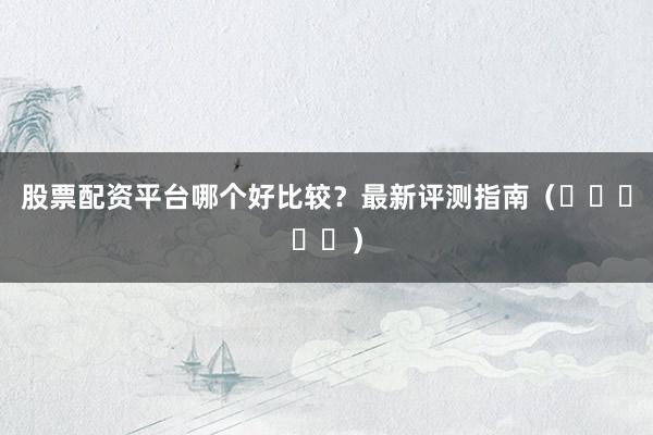 股票配资平台哪个好比较？最新评测指南（⭐⭐⭐⭐⭐）