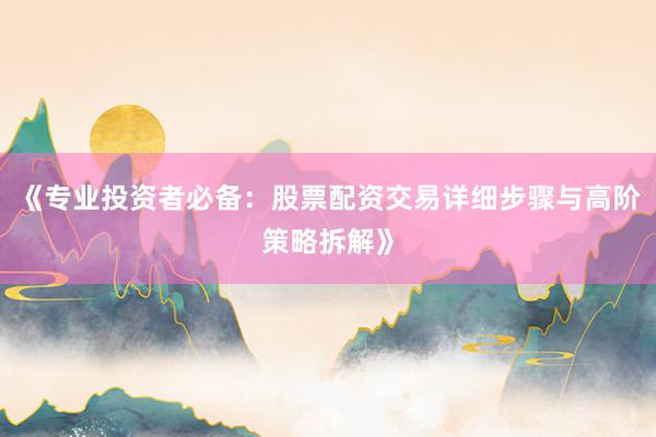 《专业投资者必备：股票配资交易详细步骤与高阶策略拆解》