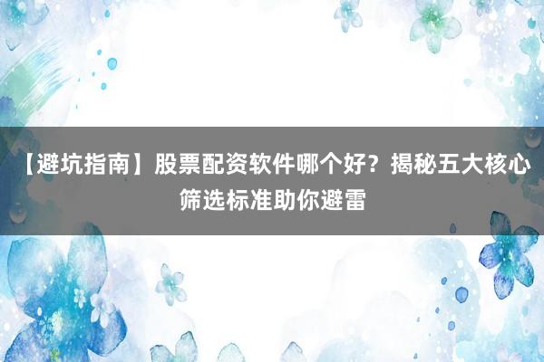 【避坑指南】股票配资软件哪个好？揭秘五大核心筛选标准助你避雷