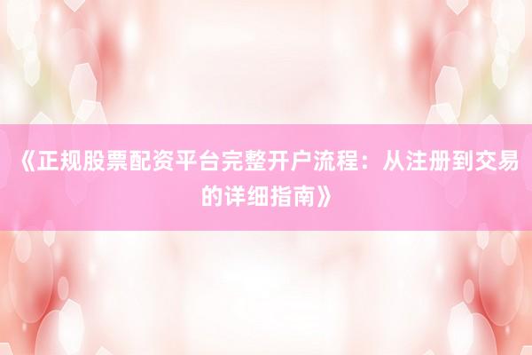 《正规股票配资平台完整开户流程：从注册到交易的详细指南》