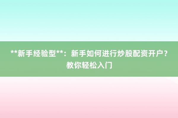 **新手经验型**：新手如何进行炒股配资开户？教你轻松入门