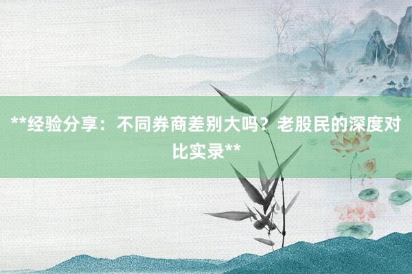 **经验分享：不同券商差别大吗？老股民的深度对比实录**