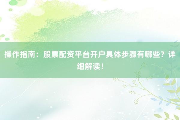操作指南：股票配资平台开户具体步骤有哪些？详细解读！