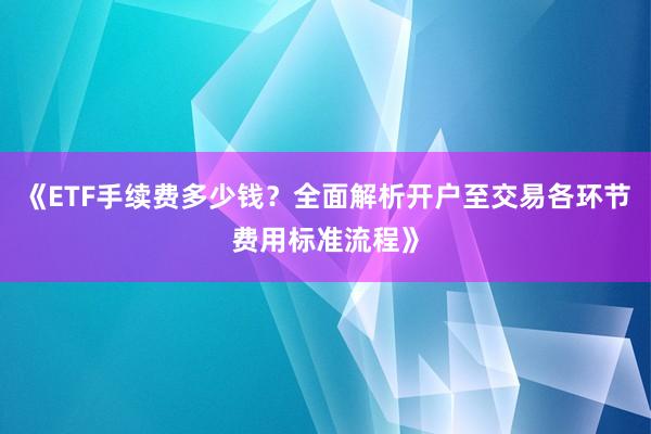 《ETF手续费多少钱？全面解析开户至交易各环节费用标准流程》