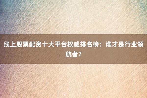 线上股票配资十大平台权威排名榜：谁才是行业领航者？