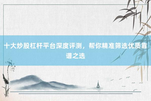 十大炒股杠杆平台深度评测,帮你精准筛选优质靠谱之选