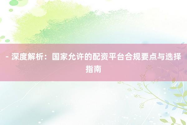 - 深度解析:国家允许的配资平台合规要点与选择指南