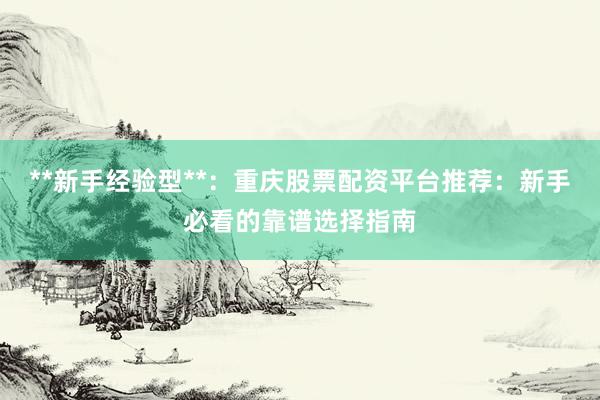 **新手经验型**:重庆股票配资平台推荐:新手必看的靠谱选择指南