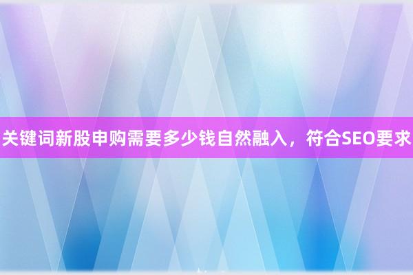 关键词新股申购需要多少钱自然融入，符合SEO要求
