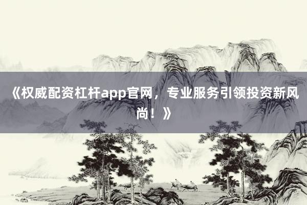 《权威配资杠杆app官网，专业服务引领投资新风尚！》