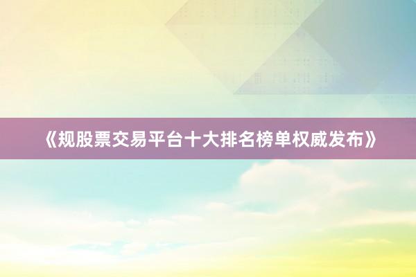 《规股票交易平台十大排名榜单权威发布》