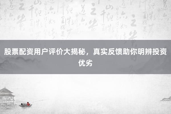 股票配资用户评价大揭秘，真实反馈助你明辨投资优劣