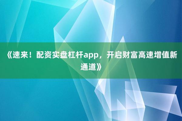 《速来!配资实盘杠杆app,开启财富高速增值新通道》