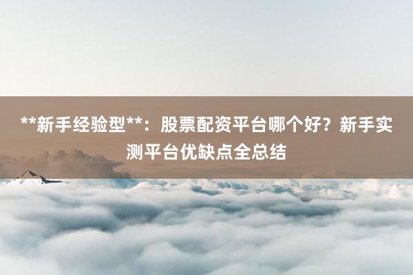 **新手经验型**:股票配资平台哪个好?新手实测平台优缺点全总结