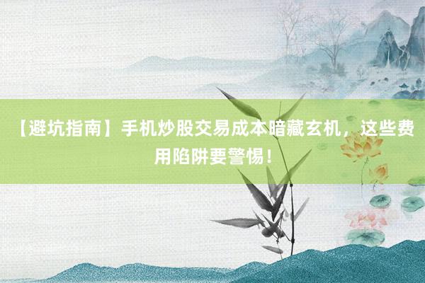 【避坑指南】手机炒股交易成本暗藏玄机，这些费用陷阱要警惕！