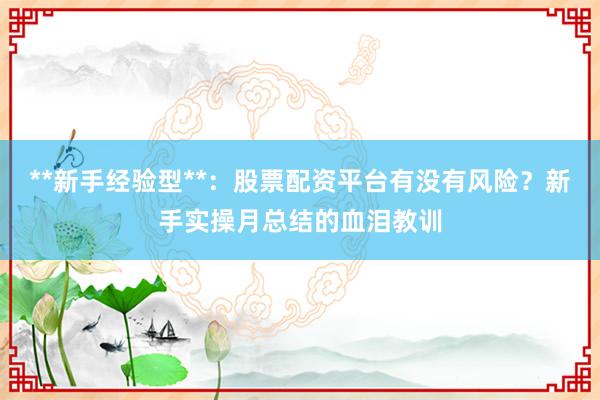 **新手经验型**：股票配资平台有没有风险？新手实操月总结的血泪教训