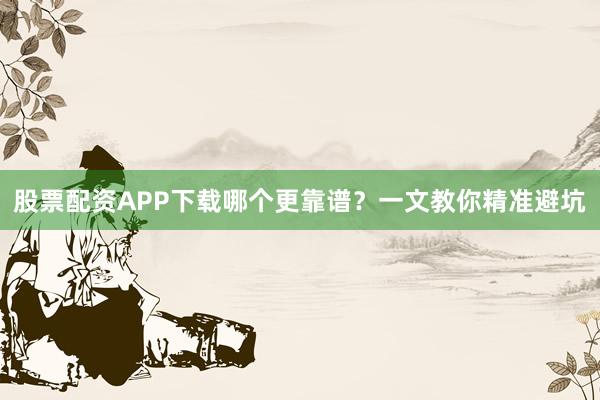 股票配资APP下载哪个更靠谱？一文教你精准避坑