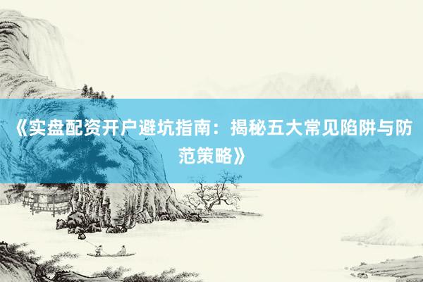 《实盘配资开户避坑指南：揭秘五大常见陷阱与防范策略》