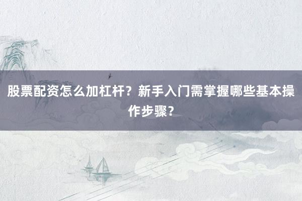 股票配资怎么加杠杆？新手入门需掌握哪些基本操作步骤？
