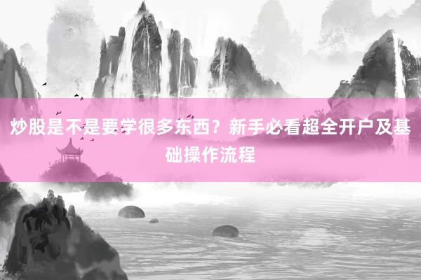 炒股是不是要学很多东西？新手必看超全开户及基础操作流程