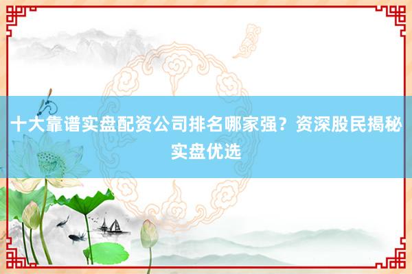 十大靠谱实盘配资公司排名哪家强？资深股民揭秘实盘优选