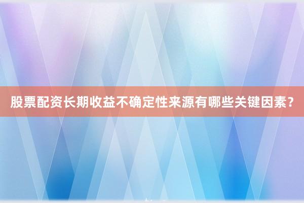股票配资长期收益不确定性来源有哪些关键因素？