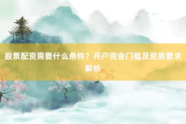 股票配资需要什么条件？开户资金门槛及资质要求解析