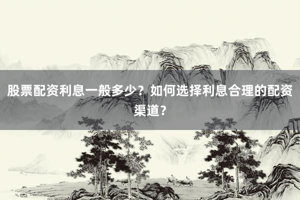 股票配资利息一般多少？如何选择利息合理的配资渠道？