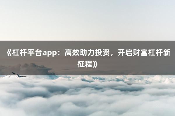 《杠杆平台app：高效助力投资，开启财富杠杆新征程》