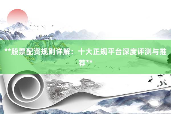 **股票配资规则详解：十大正规平台深度评测与推荐**