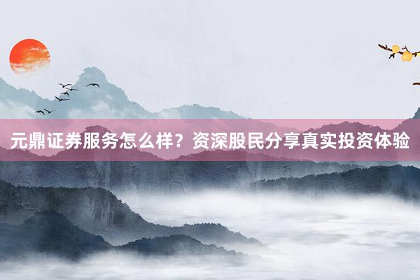 元鼎证券服务怎么样?资深股民分享真实投资体验