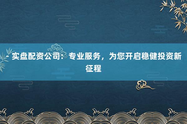 - 实盘配资公司：专业服务，为您开启稳健投资新征程